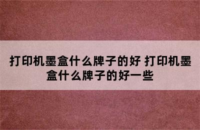 打印机墨盒什么牌子的好 打印机墨盒什么牌子的好一些